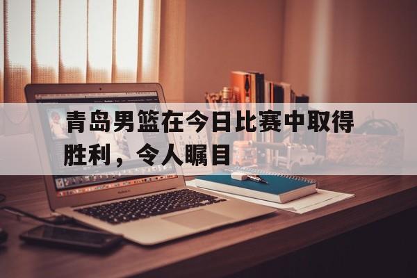 关于青岛男篮在今日比赛中取得胜利，令人瞩目的信息