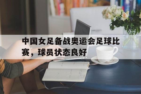 中国女足备战奥运会足球比赛，球员状态良好的简单介绍