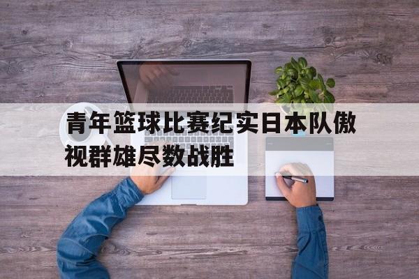 包含青年篮球比赛纪实日本队傲视群雄尽数战胜的词条