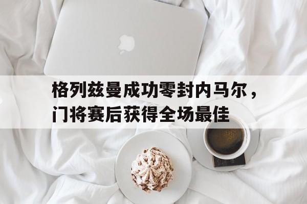 格列兹曼成功零封内马尔，门将赛后获得全场最佳格列兹曼华为事件